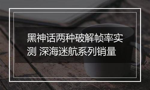 黑神话两种破解帧率实测 深海迷航系列销量
