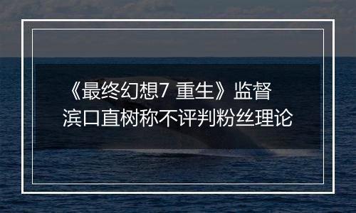 《最终幻想7 重生》监督滨口直树称不评判粉丝理论