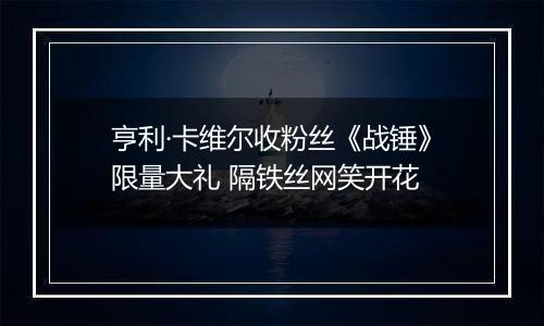亨利·卡维尔收粉丝《战锤》限量大礼 隔铁丝网笑开花