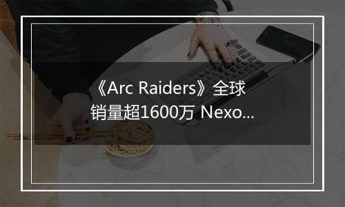 《Arc Raiders》全球销量超1600万 Nexon创收破纪录