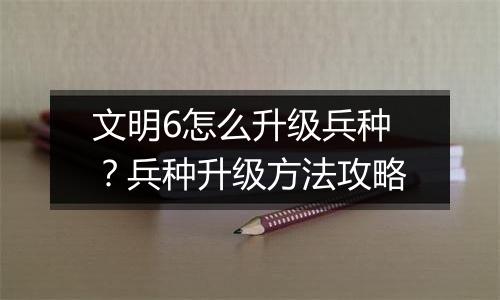 文明6怎么升级兵种?兵种升级方法攻略