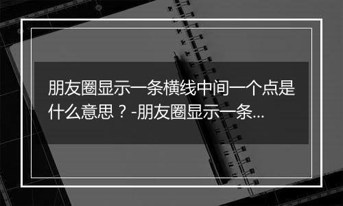 朋友圈显示一条横线中间一个点是什么意思?-朋友圈显示一条横线中间一个点解释